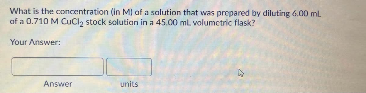 What is the concentration (in M) of a solution that was prepared by diluting 6.00 mL
of a 0.710 M CuCl2 stock solution in a 45.00 mL volumetric flask?
Your Answer:
Answer
units
