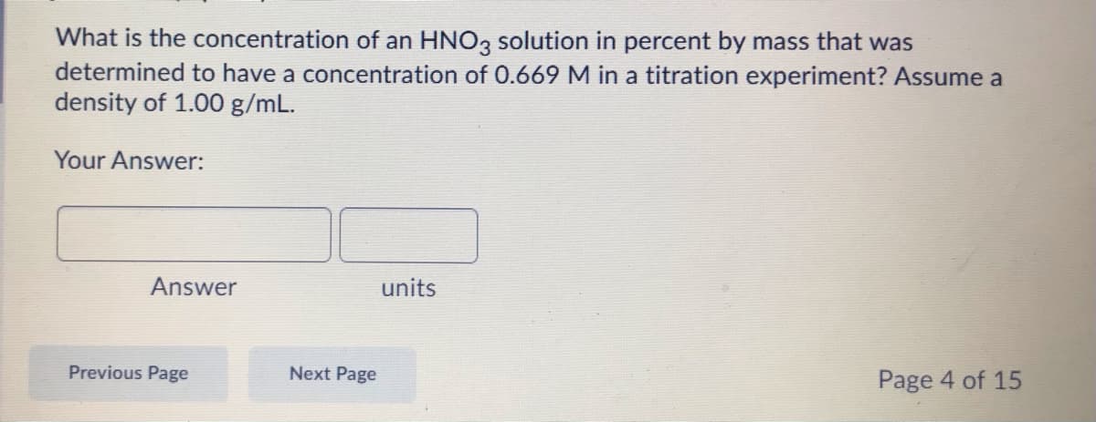 What is the concentration of an HNO3 solution in percent by mass that was
determined to have a concentration of 0.669 M in a titration experiment? Assume a
density of 1.00 g/mL.
Your Answer:
Answer
units
Previous Page
Next Page
Page 4 of 15
