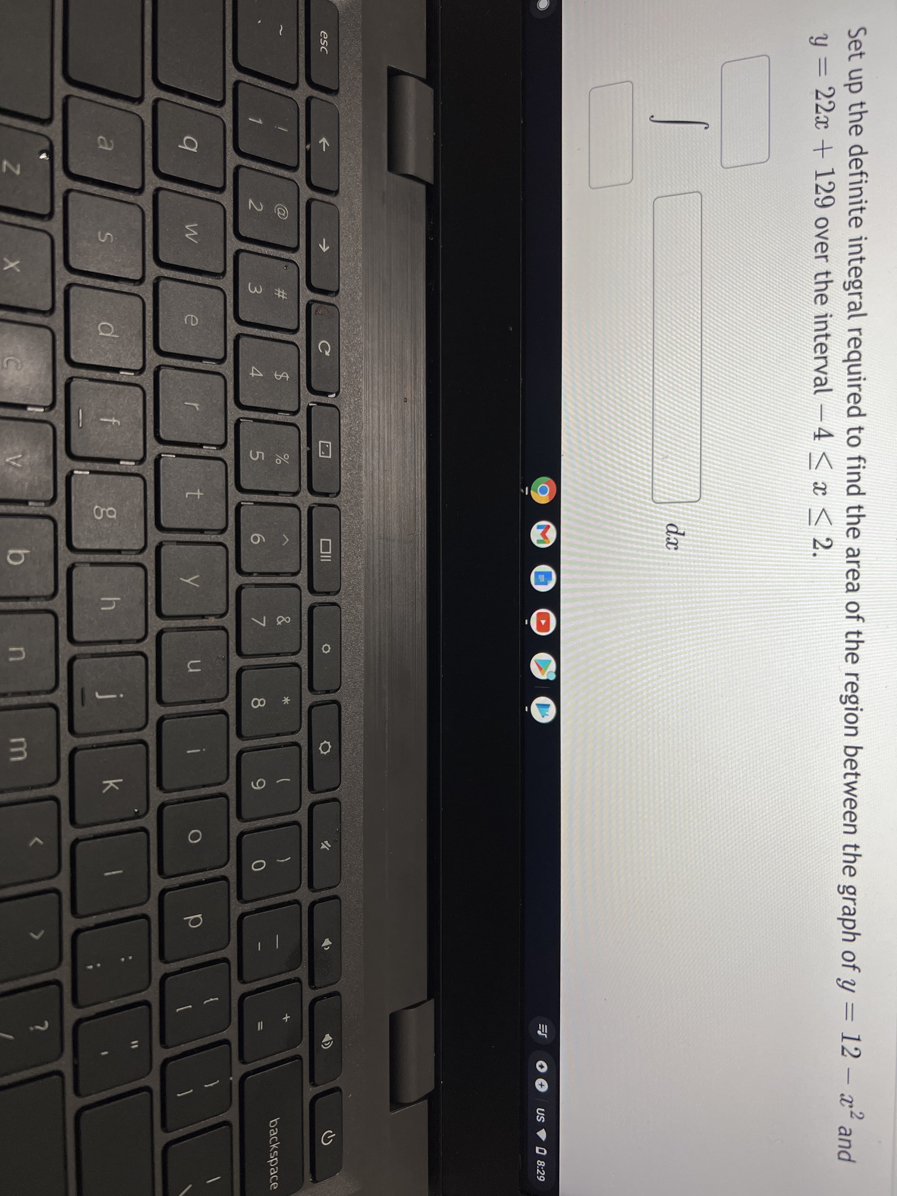 Set up the definite integral required to find the area of the region between the graph of y = 12 – x² and
y = 22x + 129 over the interval -4 < < 2.
dx
三
US V O 8:29
esc
<>
->
23
%$4
)
backspace
4.
7
8
9-
t
d.
k
b.
in
A
#3
