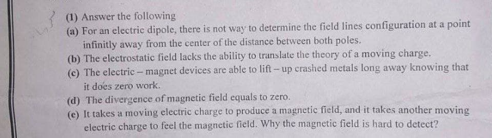 بر
(1) Answer the following
(a) For an electric dipole, there is not way to determine the field lines configuration at a point
infinitly away from the center of the distance between both poles.
(b) The electrostatic field lacks the ability to translate the theory of a moving charge.
(c) The electric - magnet devices are able to lift-up crashed metals long away knowing that
it does zero work.
(d) The divergence of magnetic field equals to zero.
(e) It takes a moving electric charge to produce a magnetic field, and it takes another moving
electric charge to feel the magnetic field. Why the magnetic field is hard to detect?