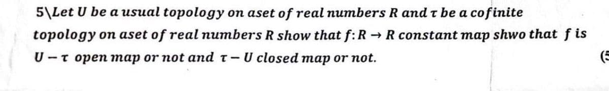 5\Let U be a usual topology on aset of real numbers R and t be a cofinite
topology on aset of real numbers R show that f: R → R constant map shwo that fis
U-T open map or not and T- U closed map or not.
(5