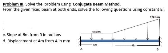 Problem III. Solve the problem using Conjugate Beam Method.
From the given fixed beam at both ends, solve the following questions using constant El.
12kN/m
4kN/m
c. Slope at 6m from B in radians
d. Displacement at 4m from A in mm
4m
6m