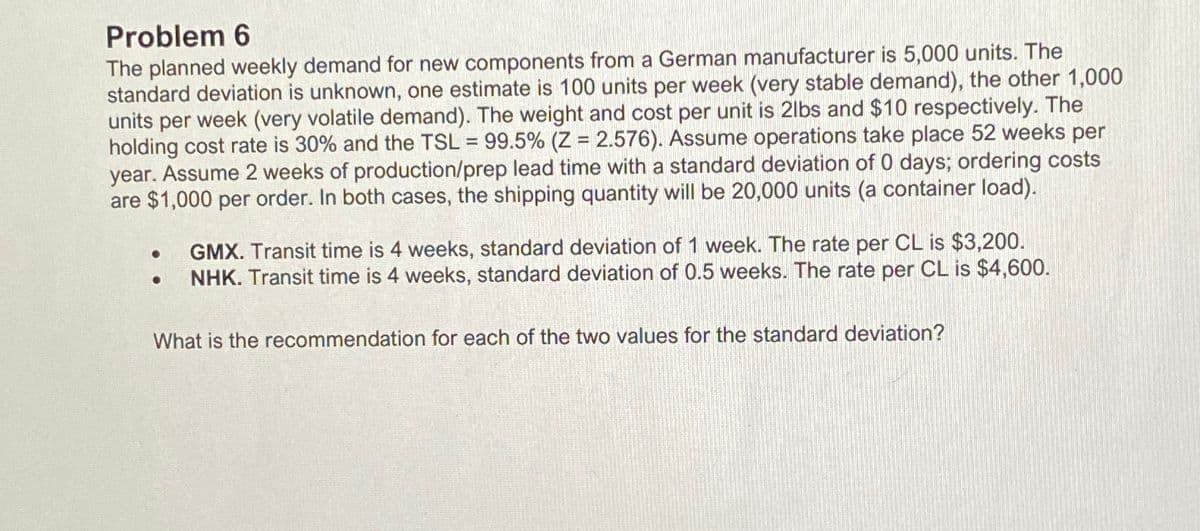 Problem 6
The planned weekly demand for new components from a German manufacturer is 5,000 units. The
standard deviation is unknown, one estimate is 100 units per week (very stable demand), the other 1,000
units per week (very volatile demand). The weight and cost per unit is 2lbs and $10 respectively. The
holding cost rate is 30% and the TSL = 99.5% (Z = 2.576). Assume operations take place 52 weeks per
year. Assume 2 weeks of production/prep lead time with a standard deviation of 0 days; ordering costs
are $1,000 per order. In both cases, the shipping quantity will be 20,000 units (a container load).
●
GMX. Transit time is 4 weeks, standard deviation of 1 week. The rate per CL is $3,200.
NHK. Transit time is 4 weeks, standard deviation of 0.5 weeks. The rate per CL is $4,600.
What is the recommendation for each of the two values for the standard deviation?