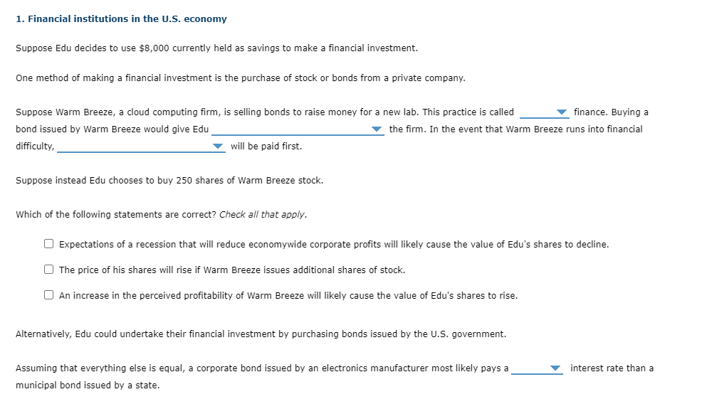 1. Financial institutions in the U.S. economy
Suppose Edu decides to use $8,000 currently held as savings to make a financial investment.
One method of making a financial investment is the purchase of stock or bonds from a private company.
finance. Buying a
Suppose Warm Breeze, a cloud computing firm, is selling bonds to raise money for a new lab. This practice is called
bond issued by Warm Breeze would give Edu
the firm. In the event that Warm Breeze runs into financial
difficulty,
will be paid first.
Suppose instead Edu chooses to buy 250 shares of Warm Breeze stock.
Which of the following statements are correct? Check all that apply.
☐ Expectations of a recession that will reduce economywide corporate profits will likely cause the value of Edu's shares to decline.
The price of his shares will rise if Warm Breeze issues additional shares of stock.
An increase in the perceived profitability of Warm Breeze will likely cause the value of Edu's shares to rise.
Alternatively, Edu could undertake their financial investment by purchasing bonds issued by the U.S. government.
Assuming that everything else is equal, a corporate bond issued by an electronics manufacturer most likely pays a
municipal bond issued by a state.
interest rate than a