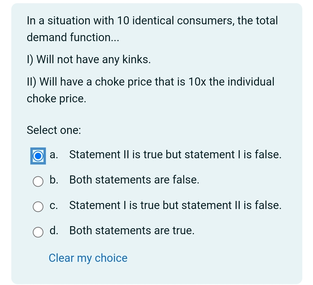 In a situation with 10 identical consumers, the total
demand function...
I) Will not have any kinks.
II) Will have a choke price that is 10x the individual
choke price.
Select one:
a. Statement II is true but statement I is false.
b. Both statements are false.
C. Statement I is true but statement II is false.
d. Both statements are true.
Clear
my choice