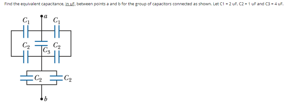 Find the equivalent capacitance, in uF, between points a and b for the group of capacitors connected as shown. Let C1 = 2 uF, C2 = 1 uF and C3 = 4 uF.
C2
