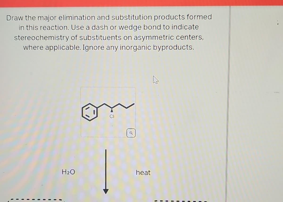 Draw the major elimination and substitution products formed
in this reaction. Use a dash or wedge bond to indicate
stereochemistry of substituents on asymmetric centers,
where applicable. Ignore any inorganic byproducts.
1
H₂O
CI
Q
heat