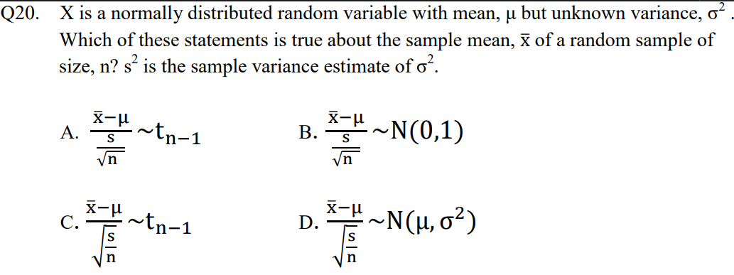 Q20. X is a normally distributed random variable with mean, u but unknown variance, o
Which of these statements is true about the sample mean, x of a random sample of
size, n? s is the sample variance estimate of o?.
X-u
A.
~tn-1
X-u
В.
~N(0,1)
intn-1
~N(H, o²)
D.
