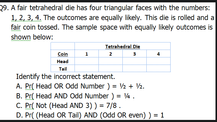 29. A fair tetrahedral die has four triangular faces with the numbers:
1, 2, 3, 4. The outcomes are equally likely. This die is rolled and a
fair coin tossed. The sample space with equally likely outcomes is
www
shown below:
Tetrahedral Die
Coin
1
2
3
4
Head
Tail
Identify the incorrect statement.
A. Pr( Head OR Odd Number ) = ½ + ½.
B. Pr( Head AND Odd Number ) = 4 .
C. Pr( Not (Head AND 3) ) = 7/8.
D. Pr( (Head OR Tail) AND (Odd OR even) ) = 1
%3D
%3D
ww
%3D
