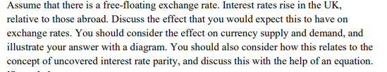 Assume that there is a free-floating exchange rate. Interest rates rise in the UK,
relative to those abroad. Discuss the effect that you would expect this to have on
exchange rates. You should consider the effect on currency supply and demand, and
illustrate your answer with a diagram. You should also consider how this relates to the
concept of uncovered interest rate parity, and discuss this with the help of an equation.