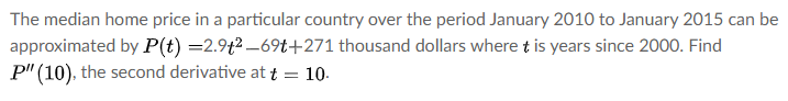The median home price in a particular country over the period January 2010 to January 2015 can be
approximated by P(t) =2.9t2 –69t+271 thousand dollars where t is years since 2000. Find
P" (10), the second derivative at t = 10-
