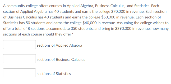 A community college offers courses in Applied Algebra, Business Calculus, and Statistics. Each
section of Applied Algebra has 40 students and earns the college $70,000 in revenue. Each section
of Business Calculus has 40 students and earns the college $50,000 in revenue. Each section of
Statistics has 50 students and earns the college $40,000 in revenue. Assuming the college wishes to
offer a total of 8 sections, accommodate 350 students, and bring in $390,000 in revenue, how many
sections of each course should they offer?
sections of Applied Algebra
sections of Business Calculus
sections of Statistics
