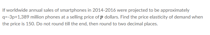 If worldwide annual sales of smartphones in 2014-2016 were projected to be approximately
q=-3p+1,389 million phones at a selling price of p dollars. Find the price elasticity of demand when
the price is 150. Do not round till the end, then round to two decimal places.
