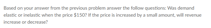 Based on your answer from the previous problem answer the follow questions: Was demand
elastic or inelastic when the price $150? If the price is increased by a small amount, will revenue
increase or decrease?
