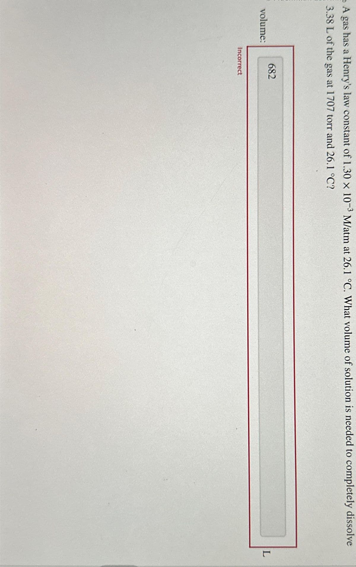 A gas has a Henry's law constant of 1.30 x 10-3 M/atm at 26.1 °C. What volume of solution is needed to completely dissolve
3.38 L of the gas at 1707 torr and 26.1 °C?
volume:
682
Incorrect
L