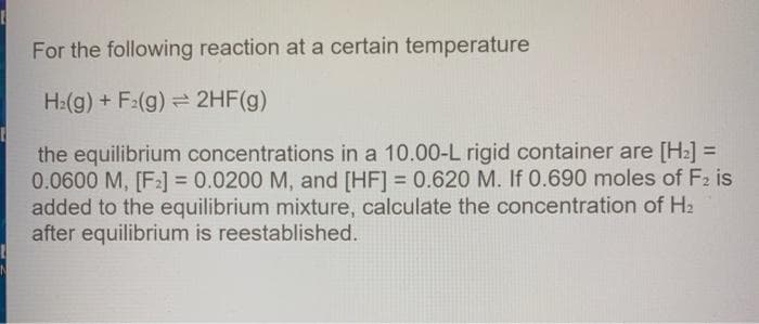 For the following reaction at a certain temperature
H:(g) + F:(g) = 2HF(g)
the equilibrium concentrations in a 10.00-L rigid container are [H2] =
0.0600 M, [F] = 0.0200 M, and [HF] = 0.620 M. If 0.690 moles of F2 is
added to the equilibrium mixture, calculate the concentration of H2
after equilibrium is reestablished.
%3D
