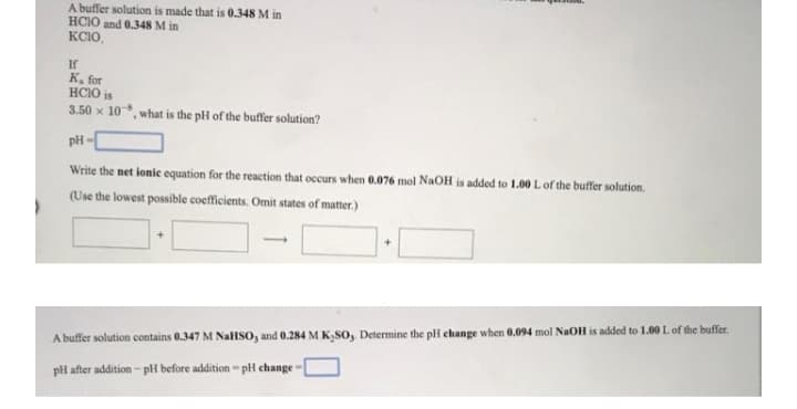 A buffer solution is made that is 0.348 M in
HCIO and 0.348 M in
KCIO,
If
K, for
HCIO is
3.50 x 10, what is the pH of the buffer solution?
pH
Write the net ionic equation for the reaction that occurs when 0.076 mol NaOH is added to 1.00 L of the buffer solution.
(Use the lowest possible coefficients. Omit states of matter.)
A buffer solution contains 0.347 M NaHSO, and 0.284 M K,80, Determine the pH change when 0.094 mol NaOH is added to 1.00 L of the buffer.
pH after addition- pH before addition -pH change -
