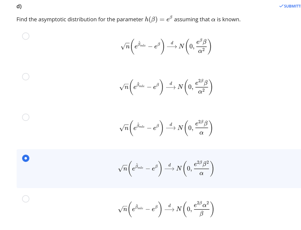 d)
V SUBMITTI
Find the asymptotic distribution for the parameter h(B) = e assuming that a is known.
%3D
Vnl emte
d
N
emie
eồmie
e28
d
→N(0,
d
e28
Vn emie
