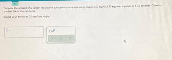 Suppose the amount of a certain radioactive substance in a sample decays from 3.60 mg to 2.50 mg over a period of 51.2 seconds. Calculate
the half life of the substance.
Round your answer to 2 significant digits
