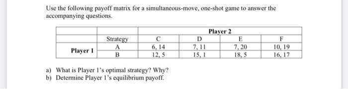 Use the following payoff matrix for a simultaneous-move, one-shot game to answer the
accompanying questions.
Player 2
D
E
7, 20
7, 11
Strategy
C
F
6, 14
12, 5
10, 19
16, 17
Player 1
B.
15, 1
18, 5
a) What is Player l's optimal strategy? Why?
b) Determine Player l's equilibrium payoff.
