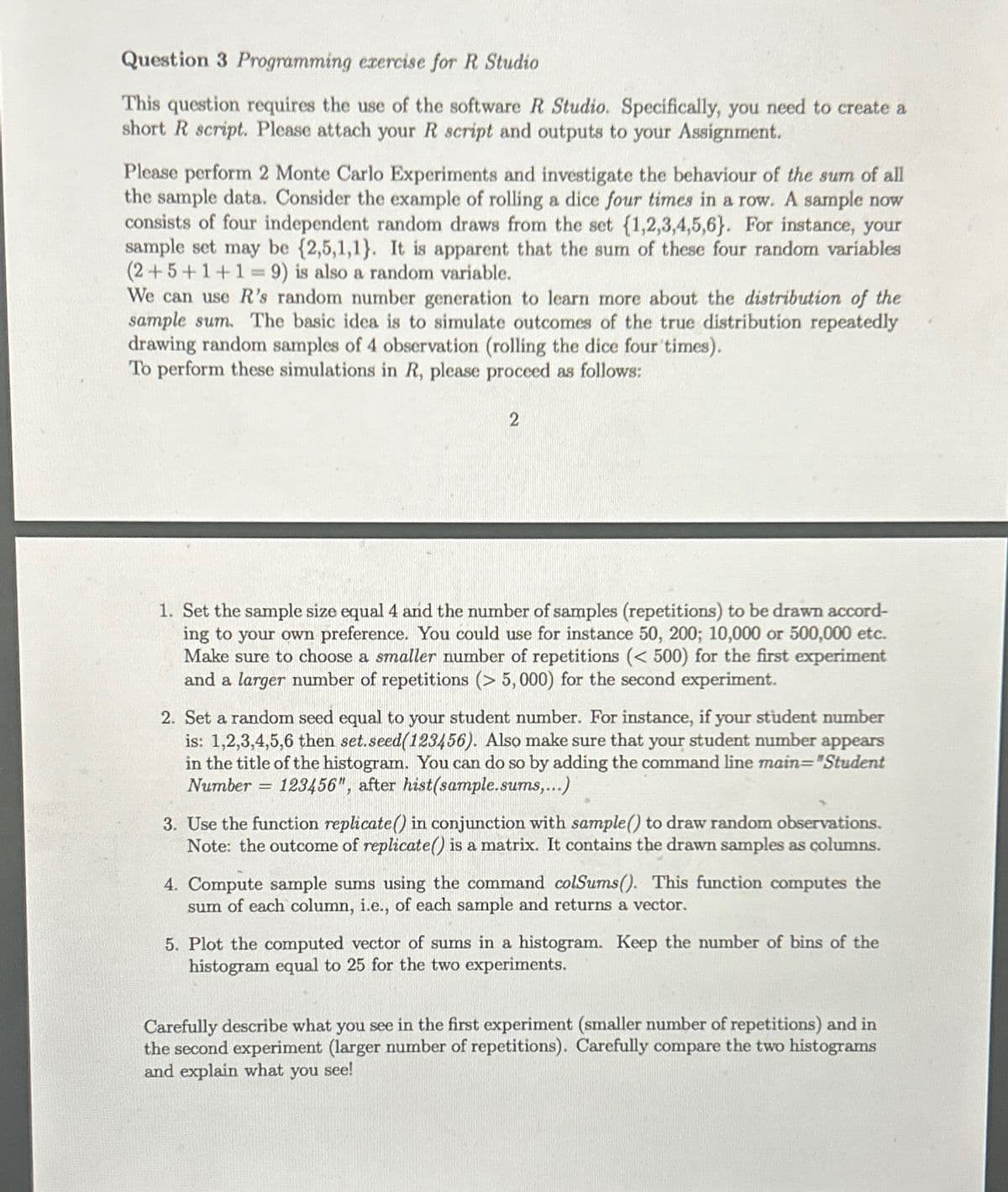 Question 3 Programming exercise for R Studio
This question requires the use of the software R Studio. Specifically, you need to create a
short R script. Please attach your R script and outputs to your Assignment.
Please perform 2 Monte Carlo Experiments and investigate the behaviour of the sum of all
the sample data. Consider the example of rolling a dice four times in a row. A sample now
consists of four independent random draws from the set {1,2,3,4,5,6). For instance, your
sample set may be {2,5,1,1). It is apparent that the sum of these four random variables
(2+5+1+1=9) is also a random variable.
We can use R's random number generation to learn more about the distribution of the
sample sum. The basic idea is to simulate outcomes of the true distribution repeatedly
drawing random samples of 4 observation (rolling the dice four times).
To perform these simulations in R, please proceed as follows:
2
1. Set the sample size equal 4 and the number of samples (repetitions) to be drawn accord-
ing to your own preference. You could use for instance 50, 200; 10,000 or 500,000 etc.
Make sure to choose a smaller number of repetitions (< 500) for the first experiment
and a larger number of repetitions (>5,000) for the second experiment.
2. Set a random seed equal to your student number. For instance, if your student number
is: 1,2,3,4,5,6 then set.seed(123456). Also make sure that your student number appears
in the title of the histogram. You can do so by adding the command line main="Student
Number 123456", after hist(sample.sums,...)
=
3. Use the function replicate() in conjunction with sample() to draw random observations.
Note: the outcome of replicate() is a matrix. It contains the drawn samples as columns.
4. Compute sample sums using the command colSums (). This function computes the
sum of each column, i.e., of each sample and returns a vector.
5. Plot the computed vector of sums in a histogram. Keep the number of bins of the
histogram equal to 25 for the two experiments.
Carefully describe what you see in the first experiment (smaller number of repetitions) and in
the second experiment (larger number of repetitions). Carefully compare the two histograms
and explain what you see!