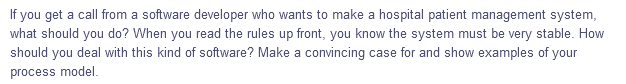 If you get a call from a software developer who wants to make a hospital patient management system,
what should you do? When you read the rules up front, you know the system must be very stable. How
should you deal with this kind of software? Make a convincing case for and show examples of your
process model.

