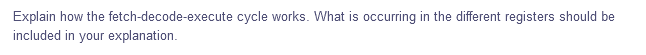 Explain how the fetch-decode-execute cycle works. What is occurring in the different registers should be
included in your explanation.
