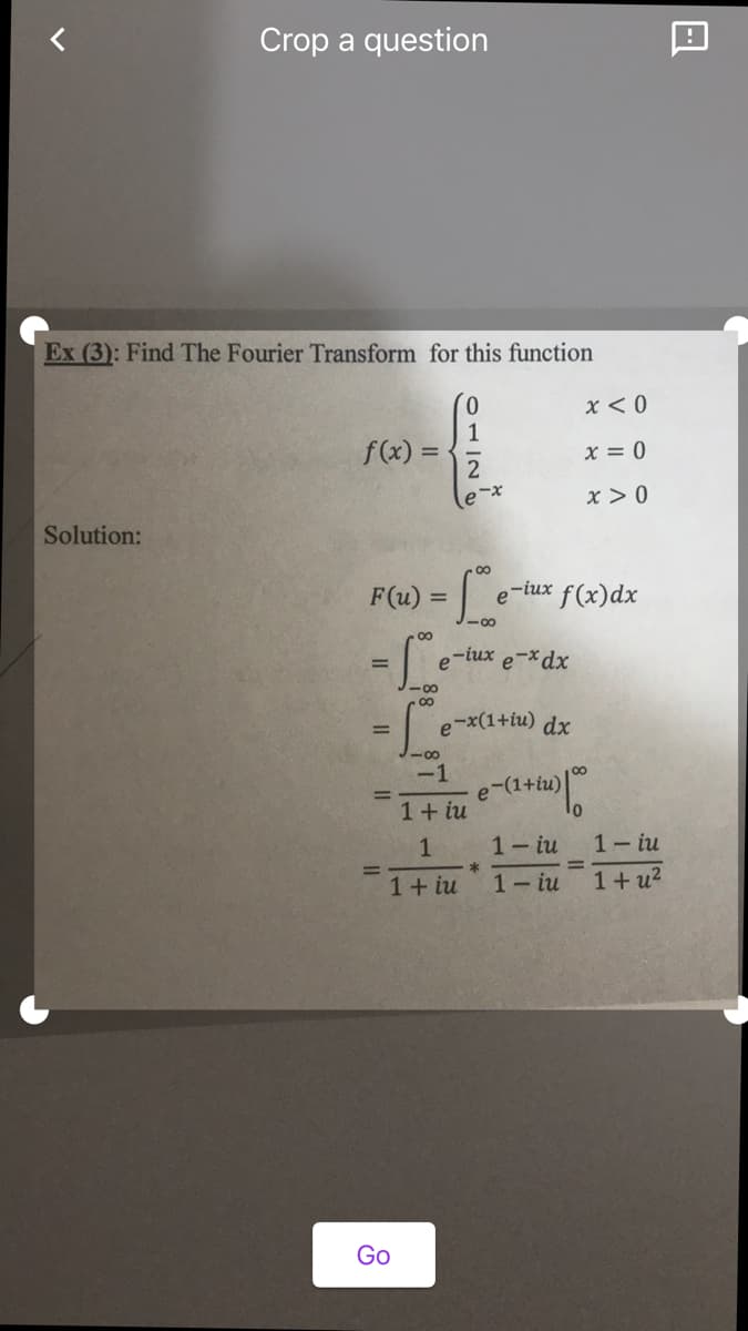 Crop a question
Ex (3): Find The Fourier Transform for this function
0.
1
f(x) =
x < 0
x = 0
x > 0
Solution:
00
F(u) =
e-iux f(x)dx
e-iux e-xdx
-00
e-x(1+iu) dx
-00
-1
e-(1+iu)
1+ iu
1- iu
1- iu
%3D
1+ iu
1-iu 1+u2
Go
