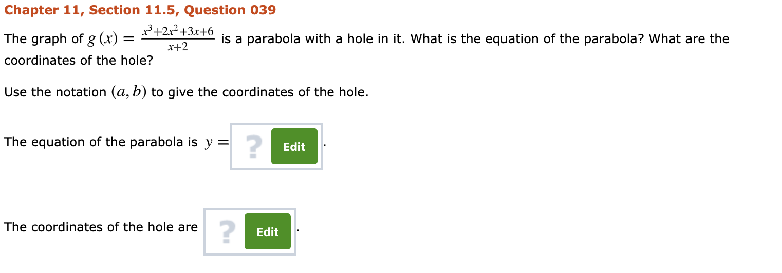 Chapter 11, Section 11.5, Question 039
The graph of g (x)
x³ +2x²+3x+6
is a parabola with a hole in it. What is the equation of the parabola? What are the
x+2
coordinates of the hole?
Use the notation (a, b) to give the coordinates of the hole.
The equation of the parabola is y =
Edit
The coordinates of the hole are
Edit
