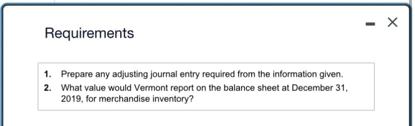 ### Requirements

1. **Prepare any adjusting journal entry required from the information given.**
2. **What value would Vermont report on the balance sheet at December 31, 2019, for merchandise inventory?**

---

This task involves preparing adjusting journal entries and determining the value of merchandise inventory to be reported on the balance sheet for December 31, 2019. To complete these requirements, gather the necessary financial information and apply accounting principles to ensure accurate financial reporting.