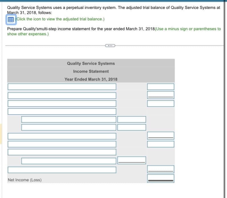 Quality Service Systems uses a perpetual inventory system. The adjusted trial balance of Quality Service Systems at
March 31, 2018, follows:
(Click the icon to view the adjusted trial balance.)
Prepare Quality'smulti-step income statement for the year ended March 31, 2018 (Use a minus sign or parentheses to
show other expenses.)
Net Income (Loss)
Quality Service Systems
Income Statement
Year Ended March 31, 2018