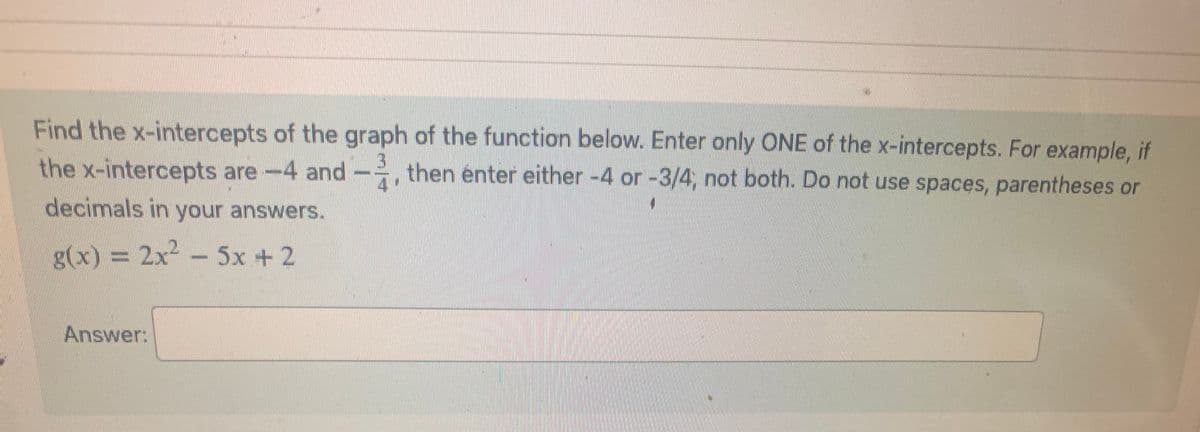 Find the x-intercepts of the graph of the function below. Enter only ONE of the x-intercepts. For example, if
–,
the x-intercepts are -4 and then enter either -4 or -3/4, not both. Do not use spaces, parentheses or
decimals in your answers.
g(x) = 2x² - 5x + 2
Answer: