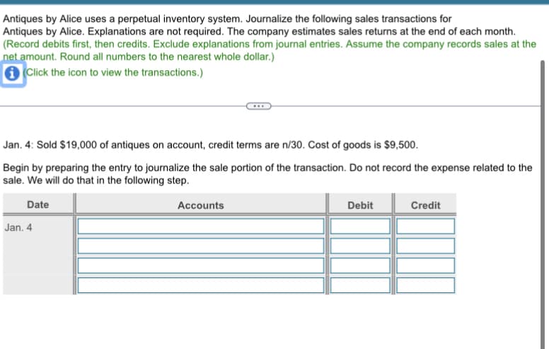 Antiques by Alice uses a perpetual inventory system. Journalize the following sales transactions for
Antiques by Alice. Explanations are not required. The company estimates sales returns at the end of each month.
(Record debits first, then credits. Exclude explanations from journal entries. Assume the company records sales at the
net amount. Round all numbers to the nearest whole dollar.)
i Click the icon to view the transactions.)
Jan. 4: Sold $19,000 of antiques on account, credit terms are n/30. Cost of goods is $9,500.
Begin by preparing the entry to journalize the sale portion of the transaction. Do not record the expense related to the
sale. We will do that in the following step.
Date
Jan. 4
Accounts
Debit
Credit