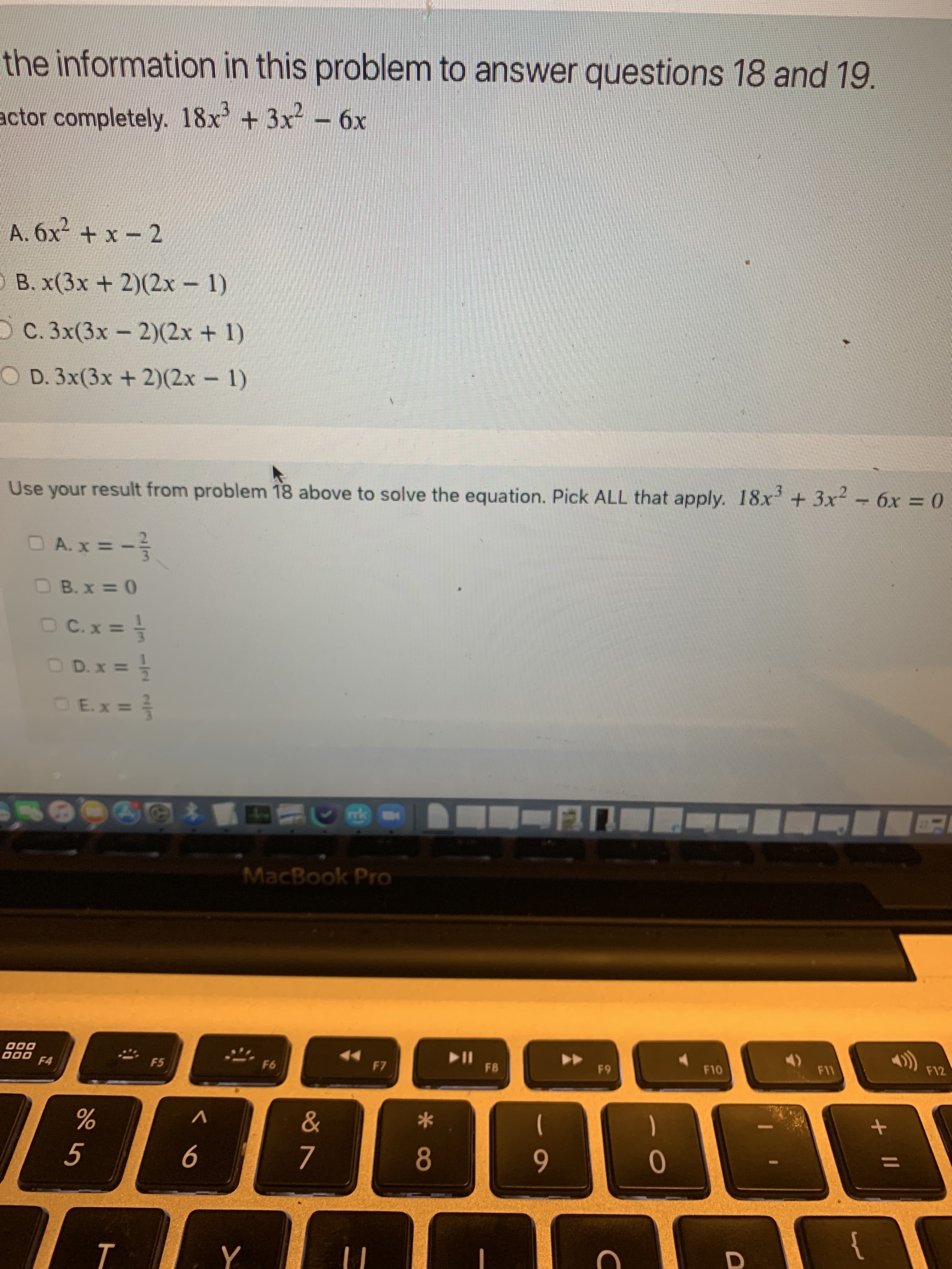 + II
T.
the information in this problem to answer questions 18 and 19.
actor completely. 18x+3x - 6x
B. x(3x + 2)(2x – 1)
O C. 3x(3x- 2)(2x + 1)
CO D. 3x(3x +2)(2x - 1)
Use your result from problem 18 above to solve the equation. Pick ALL that apply. 18x + 3x - 6x = 0
%3D
OE.x =
MacBook Pro
000
000
F4
F5
F7
F8
F12
63
6
D.
