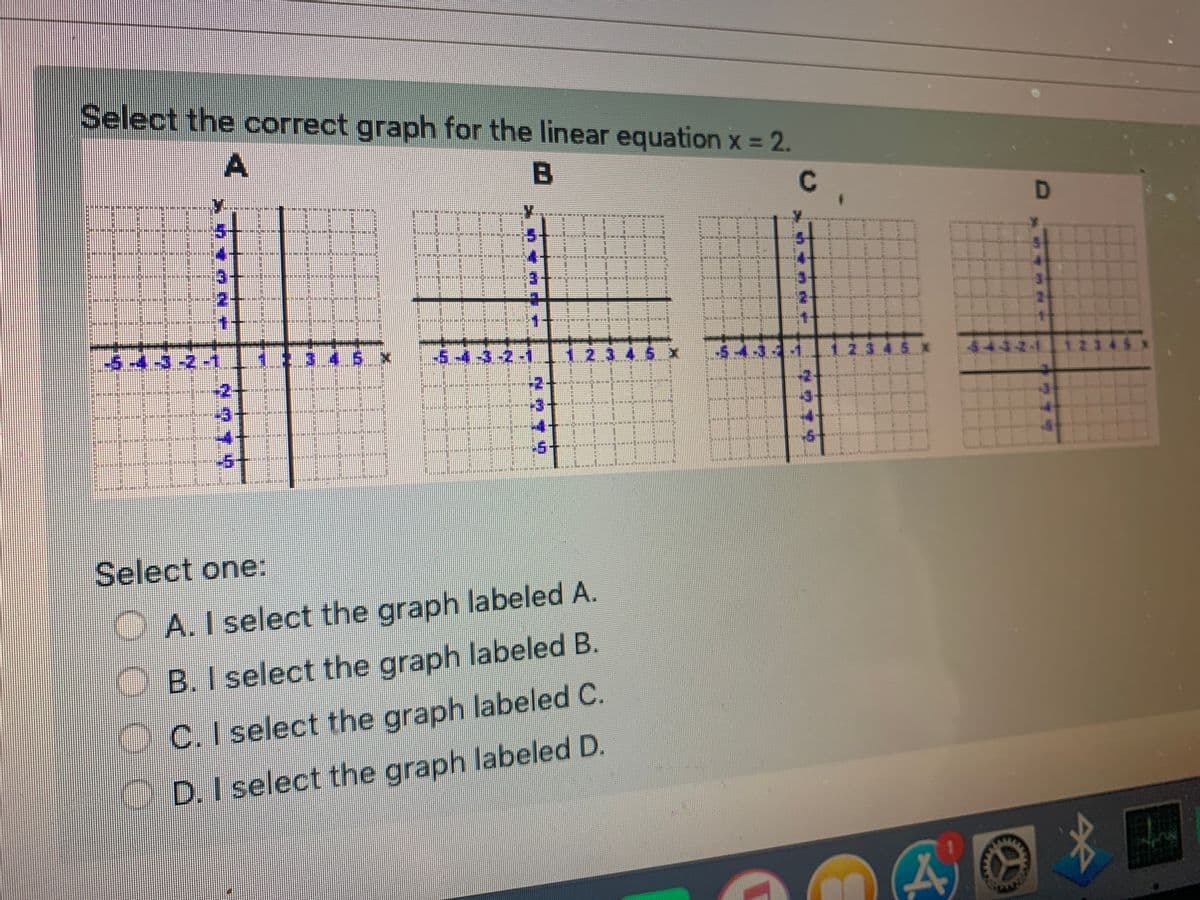 Select the correct graph for the linear equation x = 2.
D
3.
-5.
2.3
2.3 4.5 x
44-3-2-1
-2++
-2++
-3
-3+
-5
Select one:
A. I select the graph labeled A.
B.I select the graph labeled B.
O C. I select the graph labeled C.
D.I select the graph labeled D.
的
A.
