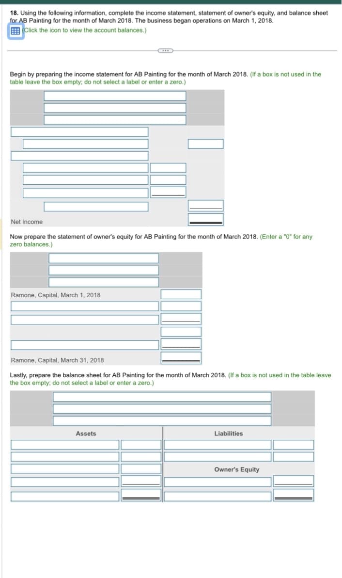 18. Using the following information, complete the income statement, statement of owner's equity, and balance sheet
for AB Painting for the month of March 2018. The business began operations on March 1, 2018.
Click the icon to view the account balances.)
Begin by preparing the income statement for AB Painting for the month of March 2018. (If a box is not used in the
table leave the box empty; do not select a label or enter a zero.)
Net Income
Now prepare the statement of owner's equity for AB Painting for the month of March 2018. (Enter a "0" for any
zero balances.)
Ramone, Capital, March 1, 2018
Ramone, Capital, March 31, 2018
Lastly, prepare the balance sheet for AB Painting for the month of March 2018. (If a box is not used in the table leave
the box empty; do not select a label or enter a zero.)
Assets
Liabilities
Owner's Equity