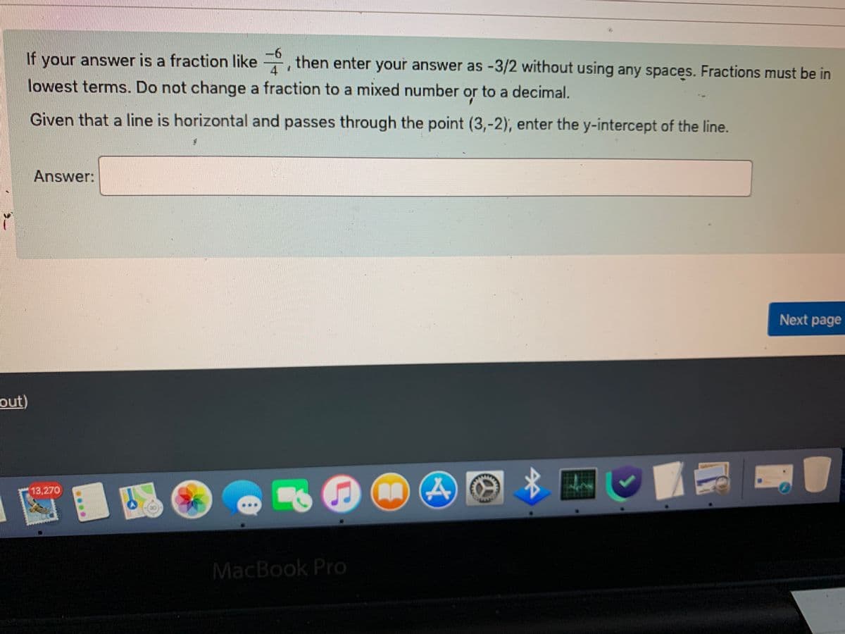 If your answer is a fraction like, then enter your answer as -3/2 without using any spaces. Fractions must be in
lowest terms. Do not change a fraction to a mixed number or to a decimal.
Given that a line is horizontal and passes through the point (3,-2), enter the y-intercept of the line.
Answer:
S
A
MacBook Pro
out)
*
Next page