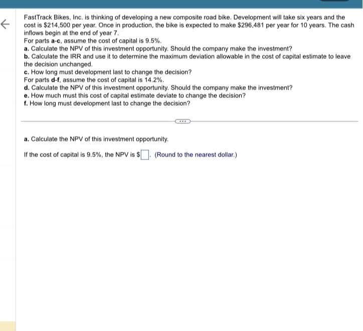 ### Investment Opportunity Analysis for FastTrack Bikes, Inc.

FastTrack Bikes, Inc. is considering the development of a new composite road bike. The project is anticipated to span six years of development, with a total development cost of $214,500 per year. Once the bike is in production, it is expected to generate $296,481 annually for 10 years, with cash inflows beginning at the end of year 7. The analysis involves various financial calculations to determine the viability of this investment under different cost of capital scenarios.

### Financial Analysis Tasks

**For parts a-c, assume the cost of capital is 9.5%.**

**a. Calculate the NPV of this investment opportunity.**
To determine whether the company should make this investment, calculate the Net Present Value (NPV) given the specified cost of capital.

\[ \text{If the cost of capital is 9.5%, the NPV is \$[Blank field to be filled]}. \] 
*Round to the nearest dollar.*

**b. Calculate the IRR and use it to determine the maximum deviation allowable in the cost of capital estimate to leave the decision unchanged.**
The Internal Rate of Return (IRR) calculation will provide insight into the project's profitability and the sensitivity of the NPV to changes in the cost of capital.

**c. How long must development last to change the decision?**
Determine the duration of the development phase that would impact the investment decision.

**For parts d-f, assume the cost of capital is 14.2%.**

**d. Calculate the NPV of this investment opportunity. Should the company make the investment?**
Evaluate the investment's NPV under a higher cost of capital to reassess the decision.

**e. How much must this cost of capital estimate deviate to change the decision?**
Analyze the sensitivity of the decision to changes in the cost of capital.

**f. How long must development last to change the decision?**
Assess the impact of development duration under the new cost of capital scenario.

This structured financial evaluation will inform FastTrack Bikes, Inc. about the feasibility of their prospective project and the sensitivity of their decisions to critical financial assumptions.