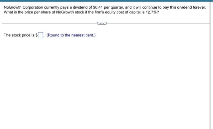 NoGrowth Corporation currently pays a dividend of $0.41 per quarter, and it will continue to pay this dividend forever.
What is the price per share of NoGrowth stock if the firm's equity cost of capital is 12.7%?
The stock price is $
(Round to the nearest cent.)