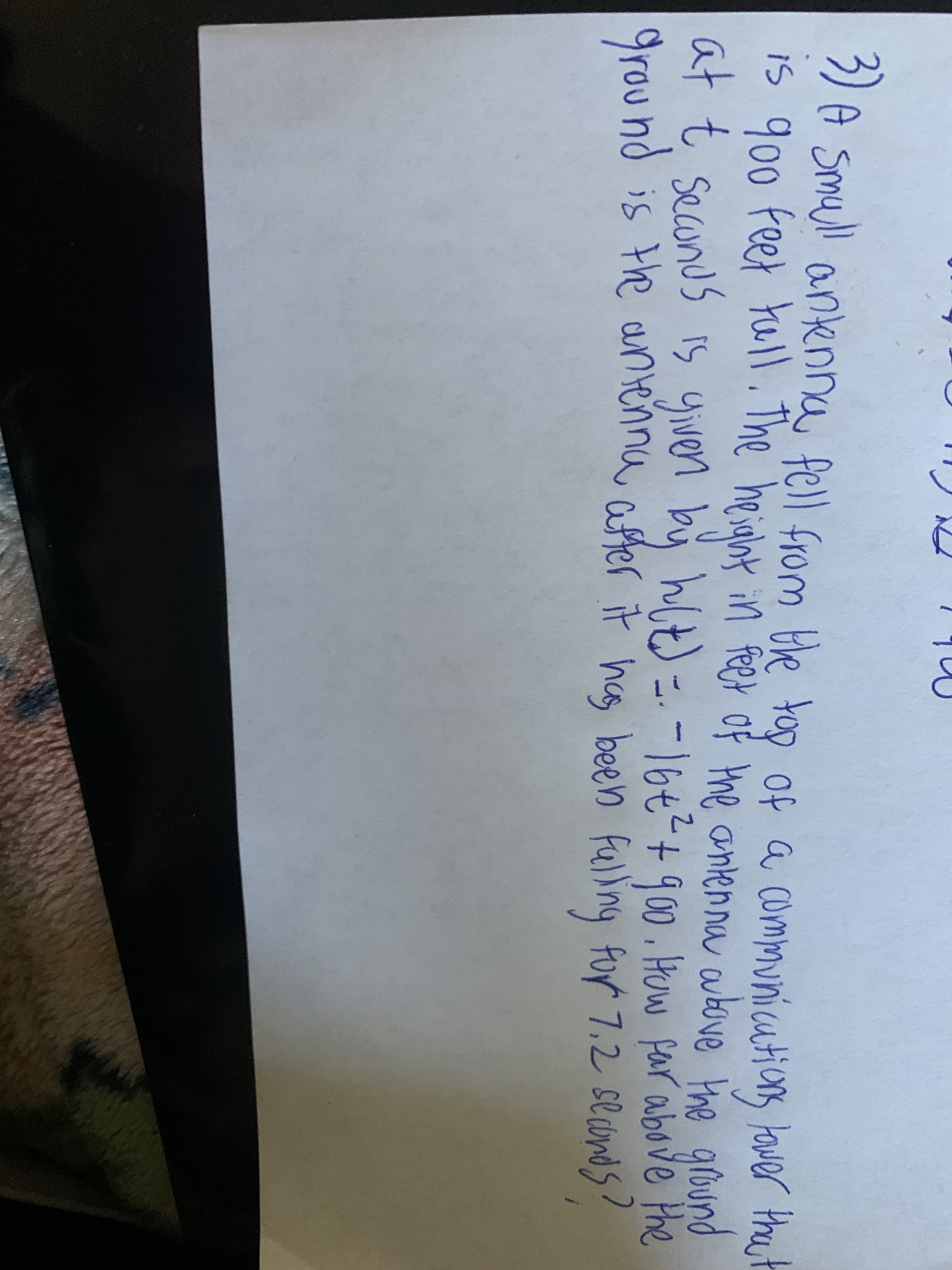 und is the antenna after it has been fulin
3) A smull antenna fell from He too of a communicutions lower the
is 900 feet tull. The heialbt
at t secunus is yiven by hlt) =.
grou nd is the antenna after it hce, been flling for 7.2 se cmds?
tower that
in feer of the antenna above the grüund
0.How far above Phe
-16t+900
