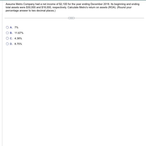 Assume Metro Company had a net income of $2,100 for the year ending December 2018. Its beginning and ending
total assets were $30,000 and $18,000, respectively. Calculate Metro's return on assets (ROA). (Round your
percentage answer to two decimal places.)
A. 7%
B. 11.67%
C. 4.38%
D. 8.75%