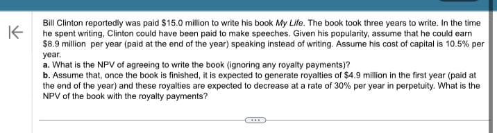 K
Bill Clinton reportedly was paid $15.0 million to write his book My Life. The book took three years to write. In the time
he spent writing, Clinton could have been paid to make speeches. Given his popularity, assume that he could earn
$8.9 million per year (paid at the end of the year) speaking instead of writing. Assume his cost of capital is 10.5% per
year.
a. What is the NPV of agreeing to write the book (ignoring any royalty payments)?
b. Assume that, once the book is finished, it is expected to generate royalties of $4.9 million in the first year (paid at
the end of the year) and these royalties are expected to decrease at a rate of 30% per year in perpetuity. What is the
NPV of the book with the royalty payments?
...