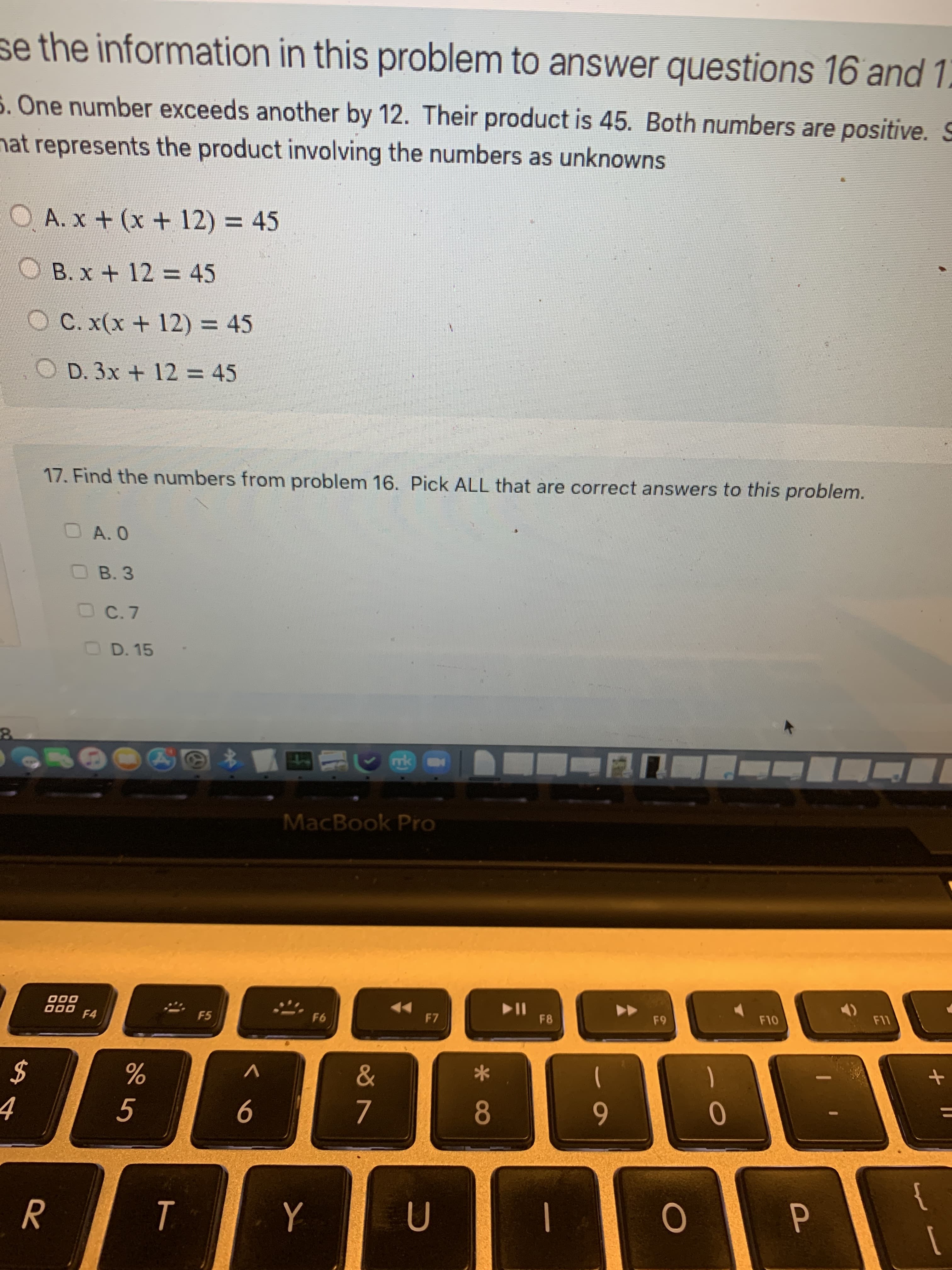 se the information in this problem to answer questions 16 and 1.
5. One number exceeds another by 12. Their product is 45. Both numbers are positive. S
"C
nat represents the product involving the numbers as unknowns
OA.x+ (x + 12) = 45
OB.x+ 12 = 45
O C. x(x + 12) = 45
O D. 3x + 12 = 45
%3D
17. Find the numbers from problem 16. Pick ALL that are correct answers to this problem.
OA.0
OB. 3
C.7
OD. 15
mk
MacBook Pro
114
F8
000
F5
F7
F10
000
%
)
2$
%3D
8.
6
to
9
5.
