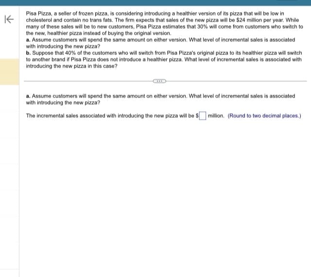 K
Pisa Pizza, a seller of frozen pizza, is considering introducing a healthier version of its pizza that will be low in
cholesterol and contain no trans fats. The firm expects that sales of the new pizza will be $24 million per year. While
many of these sales will be to new customers, Pisa Pizza estimates that 30% will come from customers who switch to
the new, healthier pizza instead of buying the original version.
a. Assume customers will spend the same amount on either version. What level of incremental sales is associated
with introducing the new pizza?
b. Suppose that 40% of the customers who will switch from Pisa Pizza's original pizza to its healthier pizza will switch
to another brand if Pisa Pizza does not introduce a healthier pizza. What level of incremental sales is associated with
introducing the new pizza in this case?
a. Assume customers will spend the same amount on either version. What level of incremental sales is associated
with introducing the new pizza?
The incremental sales associated with introducing the new pizza will be $ million. (Round to two decimal places.)