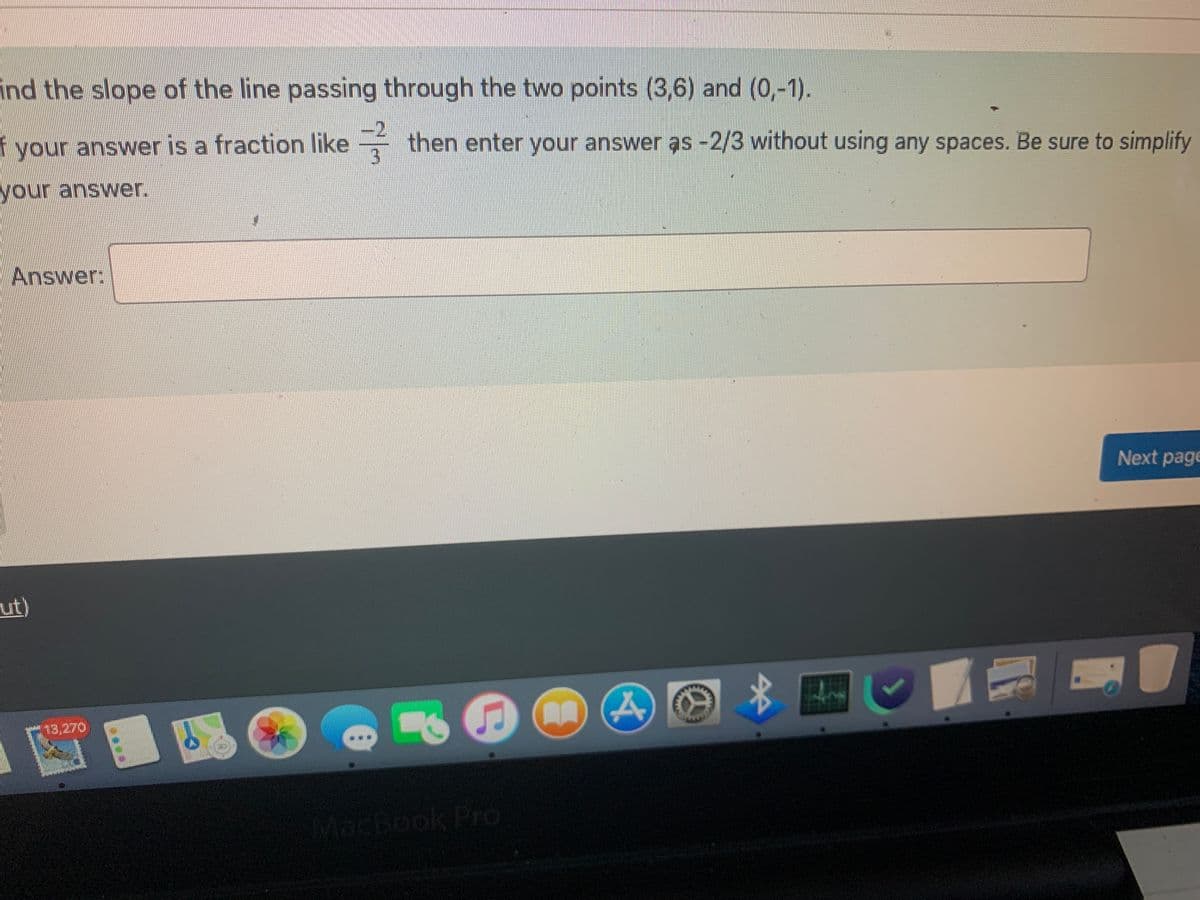 ind the slope of the line passing through the two points (3,6) and (0,-1).
f your answer is a fraction like
your answer.
Answer:
ut)
then enter your answer as -2/3 without using any spaces. Be sure to simplify
Next page
$
MacBook Pro
BAE
7