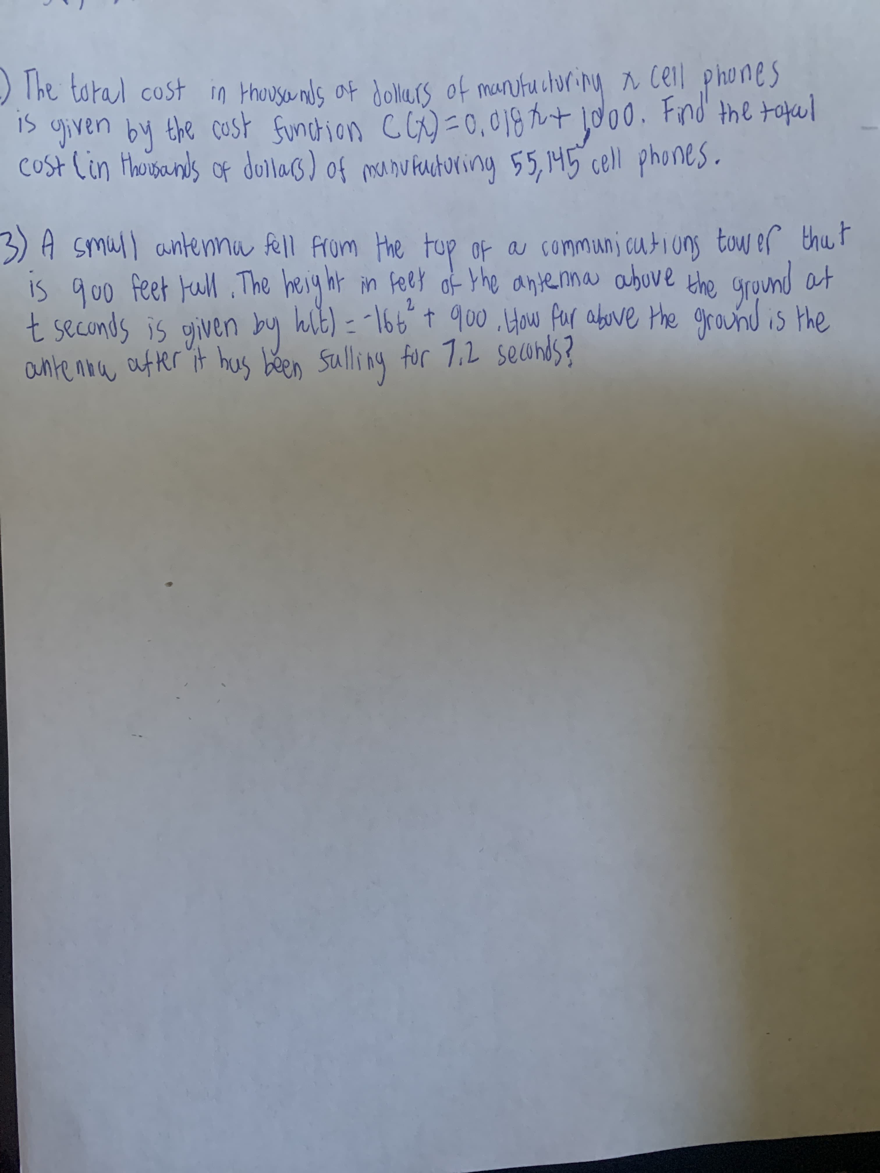 ) The toral cost in thousenls of dollrs of mantucturing N Ceil phones
1> given by the cost funchion c G)=o,018 tt jd00. Fnd the tafal
cost lin thousands of dullas) of munufaucturing 55,145 cell phones.
3)A smull antennu fell from
is qoo feet Full The heig ht in fet the around at
t seconds is given by hlb) = -166°t 900 How for above the ground is the
ante now atter it hus been Ssulling for 7.2 secunds?
Fup of a communj cutions tow ef thut
of the antenna above
2.
