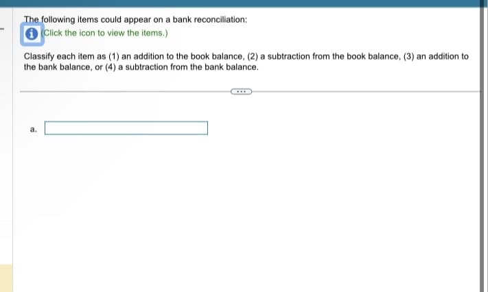 **Bank Reconciliation Classification**

**Instruction:**
Review the following items to determine their classification in a bank reconciliation process.

*Click the icon to view the items.*

Classify each item as:
1. An addition to the book balance
2. A subtraction from the book balance
3. An addition to the bank balance
4. A subtraction from the bank balance

---

(a) [Input field for classification]

*Note: The specific details for each item need to be accessed by clicking the provided icon.*