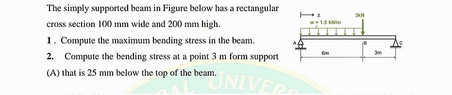 The simply supported beam in Figure below has a rectangular
3kN
cross section 100 mm wide and 200 mm high.
W = 1.5 kN/m
1. Compute the maximum bending stress in the beam.
|B
6m
3m
Compute the bending stress at a point 3 m form support
(A) that is 25 mm below the top of the beam.
UNIVER
