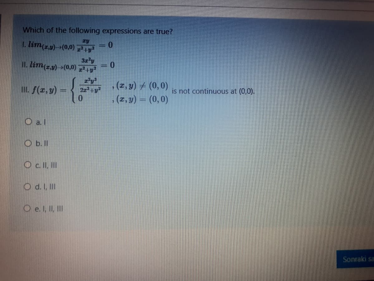 Which of the following expressions are true?
1. lim(z,v)(0,0) 7+y
3z'y
= 0
II. lim(z,1) (0,0) 7
, (1, y) # (0,0)
, (1, y) = (0,0)
I. f(z, y) =
is not continuous at (0,0).
+y²
O a. I
O b. II
O c I, II
O d. I, II
O e. I, II, II
Sonraki sa
