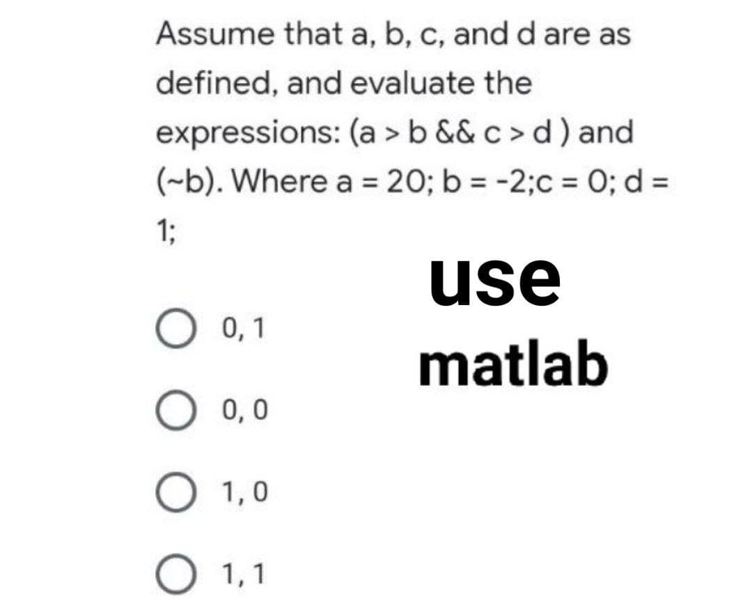 Assume that a, b, c, and d are as
defined, and evaluate the
expressions: (a > b && c > d) and
(-b). Where a 20; b = -2;c = 0; d =
1;
use
О ,1
matlab
0,0
O 1,0
О 1,1
